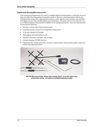 Alnor HVAC Handbook


Digital Auto-Zeroing Micromanometer
     Auto-zeroing micromanometers are similar to standard digital micromanometers in that they do not re-
     quire any kind of leveling and are not position sensitive. However, micromanometers with an auto-
     zeroing function along with a high resolution pressure sensor measure lower pressures and velocities
     with higher accuracy than standard digital micromanometers. This allows them to be used with a vari-
     ety of different pressure based probes in addition to the standard pitot probe. Auto-zero micromanome-
     ters provide the following:
     •   Pressure, velocity, and volume measurements.
     •   Automatic density correction for temperature and pressure.
     •   A tilt and a backlit LCD display.
     •   Datalogging and downloading to a PC.
     •   Statistics (minimum, maximum, and average).
     •   Internal charging of NiMH batteries.
     •   Optional probes include pitot probe, air probe, velocity matrix, static pressure probes, relative hu-
         midity and temperature probe.




              EBT720 Micromanometer shown with velocity matrix, air probe, pitot probe,
                    temperature probe, and relative humidity/temperature probe




12                                                                                              Alnor Products
 