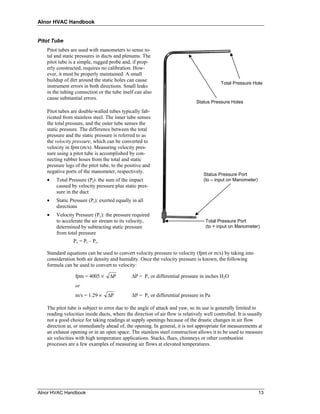Alnor HVAC Handbook


Pitot Tube
   Pitot tubes are used with manometers to sense to-
   tal and static pressures in ducts and plenums. The
   pitot tube is a simple, rugged probe and, if prop-
   erly constructed, requires no calibration. How-
   ever, it must be properly maintained. A small
   buildup of dirt around the static holes can cause
                                                                                          Total Pressure Hole
   instrument errors in both directions. Small leaks
   in the tubing connection or the tube itself can also
   cause substantial errors.
                                                                              Status Pressure Holes

   Pitot tubes are double-walled tubes typically fab-
   ricated from stainless steel. The inner tube senses
   the total pressure, and the outer tube senses the
   static pressure. The difference between the total
   pressure and the static pressure is referred to as
   the velocity pressure, which can be converted to
   velocity in fpm (m/s). Measuring velocity pres-
   sure using a pitot tube is accomplished by con-
   necting rubber hoses from the total and static
   pressure legs of the pitot tube, to the positive and
   negative ports of the manometer, respectively.
                                                                                  Status Pressure Port
   •   Total Pressure (Pt): the sum of the impact                                 (to – input on Manometer)
       caused by velocity pressure plus static pres-
       sure in the duct
   •   Static Pressure (Ps): exerted equally in all
       directions
   •   Velocity Pressure (Pv): the pressure required
       to accelerate the air stream to its velocity,                               Total Pressure Port
       determined by subtracting static pressure                                   (to + input on Manometer)
       from total pressure
                Pv = Pt – Ps.

   Standard equations can be used to convert velocity pressure to velocity (fpm or m/s) by taking into
   consideration both air density and humidity. Once the velocity pressure is known, the following
   formula can be used to convert to velocity:

                 fpm = 4005 ×     ΔP         ∆P = Pv or differential pressure in inches H2O
                 or
                 m/s = 1.29 ×    ΔP          ∆P = Pv or differential pressure in Pa

   The pitot tube is subject to error due to the angle of attack and yaw, so its use is generally limited to
   reading velocities inside ducts, where the direction of air flow is relatively well controlled. It is usually
   not a good choice for taking readings at supply openings because of the drastic changes in air flow
   direction at, or immediately ahead of, the opening. In general, it is not appropriate for measurements at
   an exhaust opening or in an open space. The stainless steel construction allows it to be used to measure
   air velocities with high temperature applications. Stacks, flues, chimneys or other combustion
   processes are a few examples of measuring air flows at elevated temperatures.




Alnor HVAC Handbook                                                                                           13
 