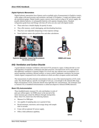 Alnor HVAC Handbook


Digital Hydronic Manometers
   Digital hydronic manometers have features such as multiple units of measurement in English or metric,
   wider ranges with good accuracy and resolution, and large LCD displays. A single unit replaces multi-
   ple mechanical gauges. Digital models require a power source such as a plug-in AC power supply, dis-
   posable alkaline batteries, or rechargeable batteries with separate charging station. Standard
   refrigeration grade hoses and fittings with shut off valves are also used with digital models.
   •   These units have a backlit display for poorly lit areas.
   •   They offer memory, recall, datalogging, and downloading functions.
   •   They have user-adjustable dampening or time response settings.
   •   Some hydronic meters also perform flow and other calculations.




 Hydronic Manometer measuring the pressure                             HM680 with hoses
            rise across a pump


IAQ: Ventilation and Carbon Dioxide
   A good indicator of proper ventilation is the level of CO2 present in a space. Carbon dioxide is a nor-
   mal byproduct of respiration, combustion and other processes. Elevated levels of CO2 may indicate
   that additional ventilation is required. Higher CO2 levels may also indicate more investigation is re-
   quired regarding ventilation, thermal comfort, or source control. Inadequate ventilation can increase
   volatile organic compound levels in the ambient air which can affect occupant comfort and health.

   The measurement of carbon dioxide concentration relies on one of the natural properties of CO2 mole-
   cules: they absorb light at a specific wavelength of 4.26 µm, a wavelength in the infrared (IR) range.
   High concentrations of CO2 molecules absorb more light than low concentrations. The technique used
   to measure CO2 in handheld instrumentation is called non-dispersive infrared (NDIR) detection.

Basic CO2 Instrumentation
   These handheld meters measure CO2 only and displays in units of
   parts per million (ppm). An NDIR sensor in the top end of the
   meter measures gas content by diffusion through sensing holes.
   Basic Alnor CO2 meters have the following features:
   •   Measure 0 to 5000 ppm.
   •   Are capable of sampling data over a period of time.
   •   Recall minimum, maximum, and average along with sample
       time in seconds.
   •   Come with an optional AC power supply.
   •   Offer a field calibration capability.
                                                                                      CF910



Alnor HVAC Handbook                                                                                      15
 