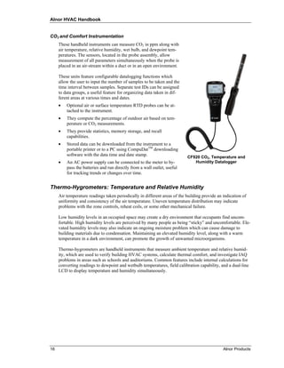 Alnor HVAC Handbook


CO2 and Comfort Instrumentation
     These handheld instruments can measure CO2 in ppm along with
     air temperature, relative humidity, wet bulb, and dewpoint tem-
     peratures. The sensors, located in the probe assembly, allow
     measurement of all parameters simultaneously when the probe is
     placed in an air-stream within a duct or in an open environment.

     These units feature configurable datalogging functions which
     allow the user to input the number of samples to be taken and the
     time interval between samples. Separate test IDs can be assigned
     to data groups, a useful feature for organizing data taken in dif-
     ferent areas at various times and dates.
     •   Optional air or surface temperature RTD probes can be at-
         tached to the instrument.
     •   They compute the percentage of outdoor air based on tem-
         perature or CO2 measurements.
     •   They provide statistics, memory storage, and recall
         capabilities.
     •   Stored data can be downloaded from the instrument to a
         portable printer or to a PC using CompuDatTM downloading
         software with the data time and date stamp.                       CF920 CO2, Temperature and
     •   An AC power supply can be connected to the meter to by-              Humidity Datalogger
         pass the batteries and run directly from a wall outlet, useful
         for tracking trends or changes over time.


Thermo-Hygrometers: Temperature and Relative Humidity
     Air temperature readings taken periodically in different areas of the building provide an indication of
     uniformity and consistency of the air temperature. Uneven temperature distribution may indicate
     problems with the zone controls, reheat coils, or some other mechanical failure.

     Low humidity levels in an occupied space may create a dry environment that occupants find uncom-
     fortable. High humidity levels are perceived by many people as being “sticky” and uncomfortable. Ele-
     vated humidity levels may also indicate an ongoing moisture problem which can cause damage to
     building materials due to condensation. Maintaining an elevated humidity level, along with a warm
     temperature in a dark environment, can promote the growth of unwanted microorganisms.

     Thermo-hygrometers are handheld instruments that measure ambient temperature and relative humid-
     ity, which are used to verify building HVAC systems, calculate thermal comfort, and investigate IAQ
     problems in areas such as schools and auditoriums. Common features include internal calculations for
     converting readings to dewpoint and wetbulb temperatures, field calibration capability, and a dual-line
     LCD to display temperature and humidity simultaneously.




16                                                                                             Alnor Products
 