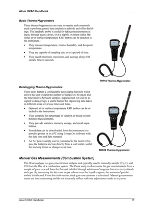 Alnor HVAC Handbook


Basic Thermo-Hygrometers
   These thermo-hygrometers are easy to operate and commonly
   used to perform general data analysis in schools and office build-
   ings. The handheld probe is useful for taking measurements in
   ducts, through access doors, or at a supply or return outlet. Op-
   tional air or surface temperature RTD probes can be attached to
   the instrument.
   •   They measure temperature, relative humidity, and dewpoint
       temperature.
   •   They are capable of sampling data over a period of time.
   •   They recall minimum, maximum, and average along with
       sample time in seconds.




                                                                         TH710 Thermo-Hygrometer

Datalogging Thermo-Hygrometers
   These units feature a configurable datalogging function which
   allows the user to input the number of samples to be taken and
   the time interval between samples. Separate test IDs can be as-
   signed to data groups, a useful feature for organizing data taken
   in different areas at various times and dates.
   •   Optional air or surface temperature RTD probes can be at-
       tached to the instrument.
   •   They compute the percentage of outdoor air based on tem-
       perature measurements.
   •   They provide statistics, memory storage, and recall capa-
       bilities.
   •   Stored data can be downloaded from the instrument to a
       portable printer or to a PC using CompuDat software with
       the data time and date stamped.
   •   An AC power supply can be connected to the meter to by-
       pass the batteries and run directly from a wall outlet, useful
       for tracking trends or changes over time.
                                                                         TH720 Thermo-Hygrometer


Manual Gas Measurements (Combustion System)
   The Orsat analyzer is a gas concentration analysis tool typically used to manually sample CO2, O2 and
   CO from the flue of a combustion system. The Orsat analyzer determines the gas concentrations from a
   sample of gas extracted from the flue and bubbled through solutions of reagents that selectively absorb
   each gas. By measuring the decrease in gas volume over the liquid reagents, the amount of gas ab-
   sorbed is indicated. From this information, stack gas concentration is calculated. Manual gas measure-
   ments are time consuming and do not accurately reflect real-time adjustments made to a system.




Alnor HVAC Handbook                                                                                    17
 