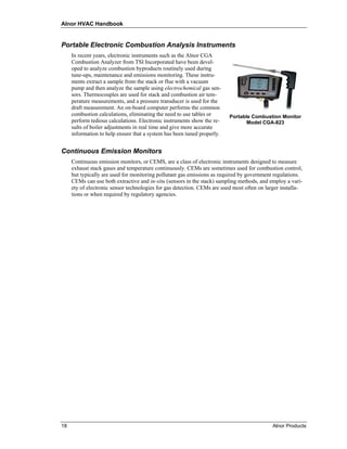 Alnor HVAC Handbook


Portable Electronic Combustion Analysis Instruments
     In recent years, electronic instruments such as the Alnor CGA
     Combustion Analyzer from TSI Incorporated have been devel-
     oped to analyze combustion byproducts routinely used during
     tune-ups, maintenance and emissions monitoring. These instru-
     ments extract a sample from the stack or flue with a vacuum
     pump and then analyze the sample using electrochemical gas sen-
     sors. Thermocouples are used for stack and combustion air tem-
     perature measurements, and a pressure transducer is used for the
     draft measurement. An on-board computer performs the common
     combustion calculations, eliminating the need to use tables or       Portable Combustion Monitor
     perform tedious calculations. Electronic instruments show the re-           Model CGA-823
     sults of boiler adjustments in real time and give more accurate
     information to help ensure that a system has been tuned properly.


Continuous Emission Monitors
     Continuous emission monitors, or CEMS, are a class of electronic instruments designed to measure
     exhaust stack gases and temperature continuously. CEMs are sometimes used for combustion control,
     but typically are used for monitoring pollutant gas emissions as required by government regulations.
     CEMs can use both extractive and in-situ (sensors in the stack) sampling methods, and employ a vari-
     ety of electronic sensor technologies for gas detection. CEMs are used most often on larger installa-
     tions or when required by regulatory agencies.




18                                                                                           Alnor Products
 