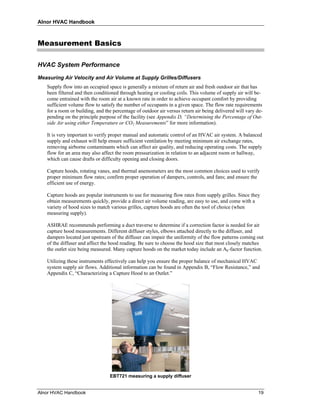 Alnor HVAC Handbook



Measurement Basics

HVAC System Performance

Measuring Air Velocity and Air Volume at Supply Grilles/Diffusers
   Supply flow into an occupied space is generally a mixture of return air and fresh outdoor air that has
   been filtered and then conditioned through heating or cooling coils. This volume of supply air will be-
   come entrained with the room air at a known rate in order to achieve occupant comfort by providing
   sufficient volume flow to satisfy the number of occupants in a given space. The flow rate requirements
   for a room or building, and the percentage of outdoor air versus return air being delivered will vary de-
   pending on the principle purpose of the facility (see Appendix D, “Determining the Percentage of Out-
   side Air using either Temperature or CO2 Measurements” for more information).

   It is very important to verify proper manual and automatic control of an HVAC air system. A balanced
   supply and exhaust will help ensure sufficient ventilation by meeting minimum air exchange rates,
   removing airborne contaminants which can affect air quality, and reducing operating costs. The supply
   flow for an area may also affect the room pressurization in relation to an adjacent room or hallway,
   which can cause drafts or difficulty opening and closing doors.

   Capture hoods, rotating vanes, and thermal anemometers are the most common choices used to verify
   proper minimum flow rates; confirm proper operation of dampers, controls, and fans; and ensure the
   efficient use of energy.

   Capture hoods are popular instruments to use for measuring flow rates from supply grilles. Since they
   obtain measurements quickly, provide a direct air volume reading, are easy to use, and come with a
   variety of hood sizes to match various grilles, capture hoods are often the tool of choice (when
   measuring supply).

   ASHRAE recommends performing a duct traverse to determine if a correction factor is needed for air
   capture hood measurements. Different diffuser styles, elbows attached directly to the diffuser, and
   dampers located just upstream of the diffuser can impair the uniformity of the flow patterns coming out
   of the diffuser and affect the hood reading. Be sure to choose the hood size that most closely matches
   the outlet size being measured. Many capture hoods on the market today include an Ak-factor function.

   Utilizing these instruments effectively can help you ensure the proper balance of mechanical HVAC
   system supply air flows. Additional information can be found in Appendix B, “Flow Resistance,” and
   Appendix C, “Characterizing a Capture Hood to an Outlet.”




                                 EBT721 measuring a supply diffuser


Alnor HVAC Handbook                                                                                      19
 