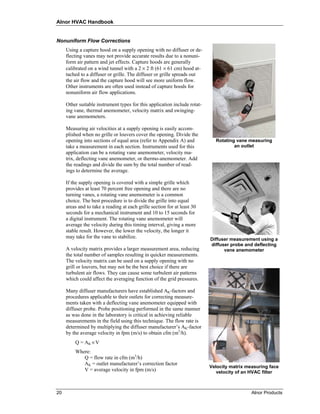 Alnor HVAC Handbook


Nonuniform Flow Corrections
     Using a capture hood on a supply opening with no diffuser or de-
     flecting vanes may not provide accurate results due to a nonuni-
     form air pattern and jet effects. Capture hoods are generally
     calibrated on a wind tunnel with a 2 × 2 ft (61 × 61 cm) hood at-
     tached to a diffuser or grille. The diffuser or grille spreads out
     the air flow and the capture hood will see more uniform flow.
     Other instruments are often used instead of capture hoods for
     nonuniform air flow applications.

     Other suitable instrument types for this application include rotat-
     ing vane, thermal anemometer, velocity matrix and swinging-
     vane anemometers.

     Measuring air velocities at a supply opening is easily accom-
     plished when no grille or louvers cover the opening. Divide the
     opening into sections of equal area (refer to Appendix A) and           Rotating vane measuring
     take a measurement in each section. Instruments used for this                   an outlet
     application can be a rotating vane anemometer, velocity ma-
     trix, deflecting vane anemometer, or thermo-anemometer. Add
     the readings and divide the sum by the total number of read-
     ings to determine the average.

     If the supply opening is covered with a simple grille which
     provides at least 70 percent free opening and there are no
     turning vanes, a rotating vane anemometer is a common
     choice. The best procedure is to divide the grille into equal
     areas and to take a reading at each grille section for at least 30
     seconds for a mechanical instrument and 10 to 15 seconds for
     a digital instrument. The rotating vane anemometer will
     average the velocity during this timing interval, giving a more
     stable result. However, the lower the velocity, the longer it
     may take for the vane to stabilize.                                   Diffuser measurement using a
                                                                           diffuser probe and deflecting
     A velocity matrix provides a larger measurement area, reducing              vane anemometer
     the total number of samples resulting in quicker measurements.
     The velocity matrix can be used on a supply opening with no
     grill or louvers, but may not be the best choice if there are
     turbulent air flows. They can cause some turbulent air patterns
     which could affect the averaging function of the grid pressures.

     Many diffuser manufacturers have established AK-factors and
     procedures applicable to their outlets for correcting measure-
     ments taken with a deflecting vane anemometer equipped with
     diffuser probe. Probe positioning performed in the same manner
     as was done in the laboratory is critical in achieving reliable
     measurements in the field using this technique. The flow rate is
     determined by multiplying the diffuser manufacturer’s AK-factor
     by the average velocity in fpm (m/s) to obtain cfm (m3/h).
         Q = AK × V
         Where:
            Q = flow rate in cfm (m3/h)
            AK = outlet manufacturer’s correction factor
                                                                           Velocity matrix measuring face
            V = average velocity in fpm (m/s)                                 velocity of an HVAC filter



20                                                                                           Alnor Products
 