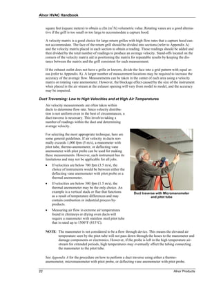 Alnor HVAC Handbook


     square feet (square meters) to obtain a cfm (m3/h) volumetric value. Rotating vanes are a good alterna-
     tive if the grill is too small or too large to accommodate a capture hood.

     A velocity matrix is a good choice for large return grilles with high flow rates that a capture hood can-
     not accommodate. The face of the return grill should be divided into sections (refer to Appendix A)
     and the velocity matrix placed in each section to obtain a reading. These readings should be added and
     then divided by the total number of readings to produce an average velocity. Stand-offs located on the
     corners of the velocity matrix aid in positioning the matrix for repeatable results by keeping the dis-
     tance between the matrix and the grill consistent for each measurement.

     If the exhaust outlet does not have a grille or louvers, divide the face into a grid pattern with equal ar-
     eas (refer to Appendix A). A larger number of measurement locations may be required to increase the
     accuracy of the average flow. Measurements can be taken in the center of each area using a velocity
     matrix or rotating vane anemometer. However, the blockage effect caused by the size of the instrument
     when placed in the air stream at the exhaust opening will vary from model to model, and the accuracy
     may be impaired.

Duct Traversing: Low to High Velocities and at High Air Temperatures
     Air velocity measurements are often taken within
     ducts to determine flow rate. Since velocity distribu-
     tion is not uniform even in the best of circumstances, a
     duct traverse is necessary. This involves taking a
     number of readings within the duct and determining
     average velocity.

     For selecting the most appropriate technique, here are
     some general guidelines. If air velocity in ducts nor-
     mally exceeds 1,000 fpm (5 m/s), a manometer with
     pitot tube, thermo-anemometer, or deflecting vane
     anemometer with pitot probe can be used for making
     these measurements. However, each instrument has its
     limitations and may not be applicable for all jobs.
     •   If velocities are below 700 fpm (3.5 m/s), the
         choice of instruments would be between either the
         deflecting vane anemometer with pitot probe or a
         thermal anemometer.
     •   If velocities are below 300 fpm (1.5 m/s), the
         thermal anemometer may be the only choice. An
         example is a vertical stack or flue that functions         Duct traverse with Micromanometer
         as a result of temperature differences and may                        and pitot tube
         contain combustion or industrial process by-
         products.
     •   Measuring air flow in extreme air temperatures
         found in chimneys or drying oven ducts will
         require a manometer with stainless steel pitot tube
         that is rated up to 1500°F (815°C).

     NOTE: The manometer is not considered to be a flow through device. This means the elevated air
           temperature seen by the pitot tube will not pass down through the hoses to the manometer and
           damage components or electronics. However, if the probe is left in the high temperature air-
           stream for extended periods, high temperatures may eventually affect the tubing connecting
           the manometer to the pitot tube.

     See Appendix A for the procedure on how to perform a duct traverse using either a thermo-
     anemometer, micromanometer with pitot probe, or deflecting vane anemometer with pitot probe.

22                                                                                               Alnor Products
 