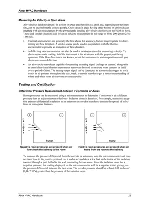 Alnor HVAC Handbook


Measuring Air Velocity in Open Areas
   Air velocities (and movement) in a room or space are often felt as a draft and, depending on the inten-
   sity, can be uncomfortable to most people. Cross-drafts in areas having spray booths or lab hoods can
   interfere with air measurement by the permanently installed air velocity monitors on the booth or hood.
   These and similar situations call for an air velocity measurement in the range of 50 to 200 fpm (0.25 to
   1.00 m/s).
   •   Thermal anemometers are generally the first choice for accuracy, but are inappropriate for deter-
       mining air flow direction. A smoke source can be used in conjunction with the thermo-
       anemometer to provide an indication of flow direction.
   •   A deflecting vane anemometer can also be used in most open areas for measuring velocity. To
       obtain an accurate reading, hold the instrument in the air stream with the proper port facing
       upstream. If the flow direction is not known, orient the instrument in various positions until you
       obtain maximum deflection.
   •   An air velocity transducer capable of outputting an analog signal (voltage or current) along with
       an omni-directional thermo-anemometer sensor can be used to measure room currents or draft
       over a period of time. The analog output signal can be connected to a remote datalogger to track
       trends in air patterns throughout the day, week, or month in order to get a better understanding of
       where and when room air currents are unacceptable.


Testing and Certification

Differential Pressure Measurement Between Two Rooms or Areas
   Room pressures can be measured using a micromanometer to determine if one room is at a different
   pressure than an adjacent room or hallway. Isolation rooms in hospitals, for example, maintain a nega-
   tive pressure differential in relation to an anteroom or corridor in order to contain the spread of infec-
   tious or contagious diseases.




 Negative room pressures are present when air            Positive room pressures are present when air
      flows from the hallway to the room                       flows from the room to the hallway

   To measure the pressure differential from the corridor or anteroom, zero the micromanometer and con-
   nect one hose to the positive port and run it under a closed door a few feet to the inside of the isolation
   room or through a port drilled in the wall connecting the two areas. Since the isolation room has a
   negative pressure, the reading displayed on the micromanometer will be a negative value, giving you
   the pressure differential between the two areas. The corridor pressure should be at least 0.01 inches of
   H2O (2.5 Pa) greater than the pressure of the isolation room.




Alnor HVAC Handbook                                                                                         23
 