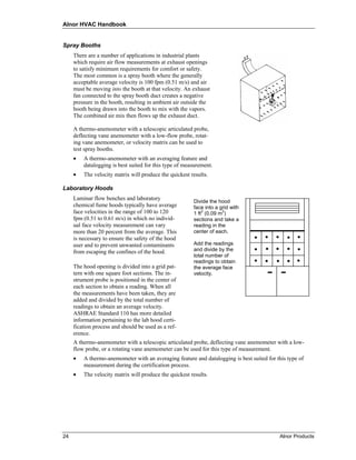 Alnor HVAC Handbook


Spray Booths
     There are a number of applications in industrial plants
     which require air flow measurements at exhaust openings
     to satisfy minimum requirements for comfort or safety.
     The most common is a spray booth where the generally
     acceptable average velocity is 100 fpm (0.51 m/s) and air
     must be moving into the booth at that velocity. An exhaust
     fan connected to the spray booth duct creates a negative
     pressure in the booth, resulting in ambient air outside the
     booth being drawn into the booth to mix with the vapors.
     The combined air mix then flows up the exhaust duct.

     A thermo-anemometer with a telescopic articulated probe,
     deflecting vane anemometer with a low-flow probe, rotat-
     ing vane anemometer, or velocity matrix can be used to
     test spray booths.
     •   A thermo-anemometer with an averaging feature and
         datalogging is best suited for this type of measurement.
     •   The velocity matrix will produce the quickest results.

Laboratory Hoods
     Laminar flow benches and laboratory
                                                         Divide the hood
     chemical fume hoods typically have average          face into a grid with
     face velocities in the range of 100 to 120          1 ft2 (0.09 m2)
     fpm (0.51 to 0.61 m/s) in which no individ-         sections and take a
     ual face velocity measurement can vary              reading in the
     more than 20 percent from the average. This         center of each.
     is necessary to ensure the safety of the hood
     user and to prevent unwanted contaminants           Add the readings
     from escaping the confines of the hood.             and divide by the
                                                         total number of
                                                         readings to obtain
     The hood opening is divided into a grid pat-        the average face
     tern with one square foot sections. The in-         velocity.
     strument probe is positioned in the center of
     each section to obtain a reading. When all
     the measurements have been taken, they are
     added and divided by the total number of
     readings to obtain an average velocity.
     ASHRAE Standard 110 has more detailed
     information pertaining to the lab hood certi-
     fication process and should be used as a ref-
     erence.
     A thermo-anemometer with a telescopic articulated probe, deflecting vane anemometer with a low-
     flow probe, or a rotating vane anemometer can be used for this type of measurement.
     •   A thermo-anemometer with an averaging feature and datalogging is best suited for this type of
         measurement during the certification process.
     •   The velocity matrix will produce the quickest results.




24                                                                                         Alnor Products
 