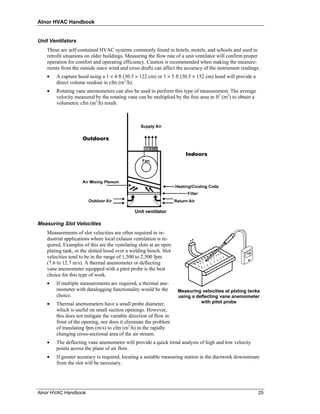 Alnor HVAC Handbook


Unit Ventilators
   These are self-contained HVAC systems commonly found in hotels, motels, and schools and used in
   retrofit situations on older buildings. Measuring the flow rate of a unit ventilator will confirm proper
   operation for comfort and operating efficiency. Caution is recommended when making the measure-
   ments from the outside since wind and cross drafts can affect the accuracy of the instrument readings.
   •   A capture hood using a 1 × 4 ft (30.5 × 122 cm) or 1 × 5 ft (30.5 × 152 cm) hood will provide a
       direct volume readout in cfm (m3/h).
   •   Rotating vane anemometers can also be used to perform this type of measurement. The average
       velocity measured by the rotating vane can be multiplied by the free area in ft2 (m2) to obtain a
       volumetric cfm (m3/h) result.




                                              Unit ventilator

Measuring Slot Velocities
   Measurements of slot velocities are often required in in-
   dustrial applications where local exhaust ventilation is re-
   quired. Examples of this are the ventilating slots at an open
   plating tank, or the slotted hood over a welding bench. Slot
   velocities tend to be in the range of 1,500 to 2,500 fpm
   (7.6 to 12.7 m/s). A thermal anemometer or deflecting
   vane anemometer equipped with a pitot probe is the best
   choice for this type of work.
   •   If multiple measurements are required, a thermal ane-
       mometer with datalogging functionality would be the         Measuring velocities at plating tanks
       choice.                                                     using a deflecting vane anemometer
   •   Thermal anemometers have a small probe diameter,                      with pitot probe
       which is useful on small suction openings. However,
       this does not mitigate the variable direction of flow in
       front of the opening, nor does it eliminate the problem
       of translating fpm (m/s) to cfm (m3/h) in the rapidly
       changing cross-sectional area of the air stream.
   •   The deflecting vane anemometer will provide a quick trend analysis of high and low velocity
       points across the plane of air flow.
   •   If greater accuracy is required, locating a suitable measuring station in the ductwork downstream
       from the slot will be necessary.




Alnor HVAC Handbook                                                                                        25
 