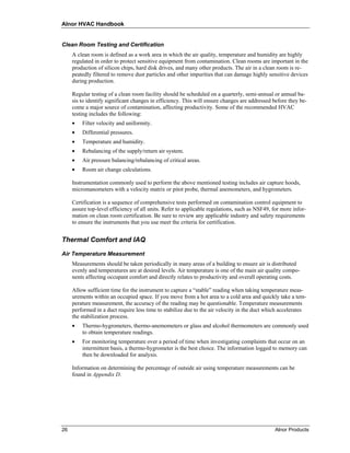 Alnor HVAC Handbook


Clean Room Testing and Certification
     A clean room is defined as a work area in which the air quality, temperature and humidity are highly
     regulated in order to protect sensitive equipment from contamination. Clean rooms are important in the
     production of silicon chips, hard disk drives, and many other products. The air in a clean room is re-
     peatedly filtered to remove dust particles and other impurities that can damage highly sensitive devices
     during production.

     Regular testing of a clean room facility should be scheduled on a quarterly, semi-annual or annual ba-
     sis to identify significant changes in efficiency. This will ensure changes are addressed before they be-
     come a major source of contamination, affecting productivity. Some of the recommended HVAC
     testing includes the following:
     •   Filter velocity and uniformity.
     •   Differential pressures.
     •   Temperature and humidity.
     •   Rebalancing of the supply/return air system.
     •   Air pressure balancing/rebalancing of critical areas.
     •   Room air change calculations.

     Instrumentation commonly used to perform the above mentioned testing includes air capture hoods,
     micromanometers with a velocity matrix or pitot probe, thermal anemometers, and hygrometers.

     Certification is a sequence of comprehensive tests performed on contamination control equipment to
     assure top-level efficiency of all units. Refer to applicable regulations, such as NSF49, for more infor-
     mation on clean room certification. Be sure to review any applicable industry and safety requirements
     to ensure the instruments that you use meet the criteria for certification.


Thermal Comfort and IAQ

Air Temperature Measurement
     Measurements should be taken periodically in many areas of a building to ensure air is distributed
     evenly and temperatures are at desired levels. Air temperature is one of the main air quality compo-
     nents affecting occupant comfort and directly relates to productivity and overall operating costs.

     Allow sufficient time for the instrument to capture a “stable” reading when taking temperature meas-
     urements within an occupied space. If you move from a hot area to a cold area and quickly take a tem-
     perature measurement, the accuracy of the reading may be questionable. Temperature measurements
     performed in a duct require less time to stabilize due to the air velocity in the duct which accelerates
     the stabilization process.
     •   Thermo-hygrometers, thermo-anemometers or glass and alcohol thermometers are commonly used
         to obtain temperature readings.
     •   For monitoring temperature over a period of time when investigating complaints that occur on an
         intermittent basis, a thermo-hygrometer is the best choice. The information logged to memory can
         then be downloaded for analysis.

     Information on determining the percentage of outside air using temperature measurements can be
     found in Appendix D.




26                                                                                              Alnor Products
 
