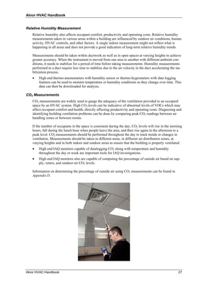 Alnor HVAC Handbook


Relative Humidity Measurement
   Relative humidity also affects occupant comfort, productivity and operating costs. Relative humidity
   measurements taken in various areas within a building are influenced by outdoor air conditions, human
   activity, HVAC controls, and other factors. A single indoor measurement might not reflect what is
   happening in all areas and does not provide a good indication of long-term relative humidity trends.

   Measurements should be taken within ductwork as well as in open spaces at varying heights to achieve
   greater accuracy. When the instrument is moved from one area to another with different ambient con-
   ditions, it needs to stabilize for a period of time before taking measurements. Humidity measurements
   performed in a duct require less time to stabilize due to the air velocity in the duct accelerating the sta-
   bilization process.
   •   High end thermo-anemometers with humidity sensor or thermo-hygrometers with data logging
       features can be used to monitor temperature or humidity conditions as they change over time. This
       data can then be downloaded for analysis.

CO2 Measurements
   CO2 measurements are widely used to gauge the adequacy of the ventilation provided to an occupied
   space by an HVAC system. High CO2 levels can be indicative of abnormal levels of VOCs which may
   affect occupant comfort and health, directly affecting productivity and operating costs. Diagnosing and
   identifying building ventilation problems can be done by comparing peak CO2 readings between air
   handling zones or between rooms.

   If the number of occupants in the space is consistent during the day, CO2 levels will rise in the morning
   hours, fall during the lunch hour when people leave the area, and then rise again in the afternoon to a
   peak level. CO2 measurements should be performed throughout the day to track trends or changes in
   ventilation. Measurements should be taken in different areas, in different air distribution zones, at
   varying heights and in both indoor and outdoor areas to ensure that the building is properly ventilated.
   •   High end IAQ monitors capable of datalogging CO2 along with temperature and humidity
       throughout the day or week are important tools for IAQ investigations.
   •   High end IAQ monitors also are capable of computing the percentage of outside air based on sup-
       ply, return, and outdoor air CO2 levels.

   Information on determining the percentage of outside air using CO2 measurements can be found in
   Appendix D.




Alnor HVAC Handbook                                                                                         27
 