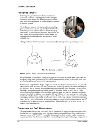Alnor HVAC Handbook


Taking Gas Samples
     Extracting flue gases to measure their concentration is
     done using a stainless sampling probe inserted through a
     small hole in the exhaust flue. Probe placement is impor-
     tant, and several factors must be considered when choosing
     a sampling location.

     To get the most accurate measurement, the gas sampling
     probe must be placed prior to any draft damper or diverter,
     so that the gases are not diluted and as close to the equip-
     ment breach as possible so the gases have not cooled in the
     flue. If there is a stack economizer or similar device, the
     measurement should be taken just downstream of the in-
     stalled device.

     The figures below show two examples of recommended insertion points for gas sampling probes.




                                        Flue Gas Sampling Locations

     NOTE: Special Care for Emission Gas Measurements

     For emission gas measurements, consideration must be given to the fact that as water vapor cools and
     condenses in the stack, highly soluble NO2 and SO2 gases may be scrubbed by dissolving in the water
     droplets. Sampling must be done prior to condensation.

     Condensation is a problem in the gas sample line as well as in the flue, causing a loss of NO2 and SO2.
     Measurement errors due to the loss of SO2 and NO2 are lessened by reducing the time water and gases
     are in contact, and by reducing the contact surface area between the water and gases. This is achieved
     by quickly removing moisture from the gas sample. If necessary, the use of an ice bath or Peltier
     cooler, followed by immediate collection of the condensed water in a reservoir separate from the gas
     stream is beneficial. In addition, when sampling SO2 and NO2, use of a non-reactive, non-wetting ma-
     terial such as Teflon for the sample tubing is essential. Wetting of the interior surfaces, associated with
     other tubing materials, significantly increases the contact surface area between gas and water, resulting
     in SO2 and NO2 loss via absorption. When a SO2 or NO2 gas sample must be transported more than a
     few feet before the water is removed, the sample lines are usually heated 250 to 300°F (121 to 150°C)
     to keep water in a vapor state.


Temperature and Draft Measurements
     Measurements of the stack gas temperature and the combustion air temperature are required to estab-
     lish the heat loss from the exhaust gases and determine combustion efficiency. Since stack tempera-
     tures can exceed 1,000°F (538°C) a bimetallic thermocouple probe is typically used to measure the
     stack temperature. This thermocouple probe is placed at the point of highest exhaust gas temperature at

28                                                                                               Alnor Products
 
