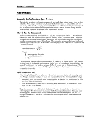 Alnor HVAC Handbook



Appendixes

Appendix A—Performing a Duct Traverse
     The following techniques can be used to measure air flow inside ducts using a velocity probe or pitot-
     static tube. When using a pitot-static tube, the individual velocities must be calculated for each pres-
     sure reading and averaged. Averaging pressure with a Pitot tube and then converting into velocity will
     give an incorrect result, especially if readings are more than ±25 percent from the average pressure.
     For a pitot tube, velocity is proportional to the square root of pressure.

Where to Take the Measurement
     In order to make air velocity measurements in a duct, it is best to measure at least 7.5 duct diameters
     downstream and at least 3 duct diameters upstream from any turns or flow obstructions. It is possible
     to do a traverse as little as 2 duct diameters downstream and 1 duct diameter upstream from obstruc-
     tions, but measurement accuracy will be affected. When measuring rectangular ducts, use this formula
     to find the equivalent diameter of the duct when calculating the distance 7.5 diameters downstream and
     3 diameters upstream:
                                    4 HV
         Equivalent Diameter =
                                      π
         Where:
            H = horizontal duct dimension
            V = vertical duct dimension
            π = 3.14

     It is also possible to take a single reading to measure air velocity or air volume flow in a duct, measur-
     ing in the center of the duct and multiplying the reading by 0.9 to correct for the higher velocity at the
     center. If conditions are very good, an accuracy of ±5 or 10 percent may be obtained this way. This
     method is not reliable, however, and should only be used where small duct size or other conditions do
     not permit a full traverse.

Traversing a Round Duct
     Using the log-Tchebycheff method, the duct is divided into concentric circles, each containing equal
     area. An equal number of readings are taken from each circular area, thus obtaining the best average.
     •   Commonly, three concentric circles (6 measuring points per diameter) are used for ducts of 10 in.
         (25.4 cm) diameter and smaller.
     •   Four or five concentric circles (8 or 10 measuring points per diameter) are used for ducts larger
         than 10 in. (25.4 cm) diameter.

     The preferred method is to drill 3 holes in the duct at 60° angles from each other as shown in the
     following figure. Three traverses are taken across the duct, averaging the velocities obtained at each
     measuring point. Then the average velocity is multiplied by the duct area to get the flow rate. (An
     alternative method uses 2 holes at 90° from each other, decreasing the number of traverses with the
     probe by one.)




30                                                                                              Alnor Products
 