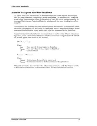 Alnor HVAC Handbook


Appendix B—Capture Hood Flow Resistance
   All capture hoods cause flow resistance on the air handling system. Just as different diffuser styles
   have their own characteristic flow resistance, so do capture hoods. This added resistance reduces the
   actual volume of air exiting the diffuser. In the majority of cases, this error is less than or equal to the
   accuracy of the instrument. Proportional balancing techniques will also assist in making these effects
   negligible.

   To determine if flow resistance effects are important, perform duct traverses* to determine the volume
   rate exiting a diffuser both with and without the capture hood in place. The difference between the vol-
   ume rate with and without the capture hood in place is the flow resistance effect for that diffuser.

   To determine a correction factor for flow resistance that can be used on similar diffusers and duct con-
   figurations, use the volume rates as determined from the duct traverses when performed with and with-
   out the hood applied to the diffuser or grill as follows.

       CF = Vno hood / Vhood

       Where:
          Vhood    = Flow rate with the hood in place on the diffuser
          Vno hood = Flow rate without the hood in place on the diffuser
          CF       = Correction factor

       Vcorrected = CF × Vmeasured

       Where:
          Vmeasured = Volume rate as displayed by the capture hood
          Vcorrected = Volume rate corrected for the flow resistance of the capture hood

   *Be sure to traverse the duct connected to the diffuser being tested. Also verify that there are no leaks
   in the duct between the traverse location and the diffuser or in the duct to diffuser connection.




Alnor HVAC Handbook                                                                                           33
 