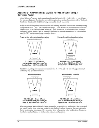 Alnor HVAC Handbook


Appendix C—Characterizing a Capture Hood to an Outlet Using a
Correction Factor
     Alnor Balometer® capture hoods are calibrated on a wind tunnel with a 2 × 2 ft (61 × 61 cm) diffuser
     for supply and exhaust. To minimize recirculation regions (non-laminar flows on one side of the hood),
     hood sizes should match the diffuser being measured as closely as possible.

     Large recirculation regions will affect volume flow readings. Different diffuser sizes cannot be directly
     compared. On a 2 × 2 ft (61 × 61 cm) diffuser using a 2 × 2 ft (61 × 61 cm) hood, there are no recircu-
     lation regions. If the Balometer hood is used on a small diffuser, the recirculation regions will create
     turbulence and the accuracy will be impaired. The following numbers are examples of what may hap-
     pen. Do NOT use these numbers as correction factors.

     Proper airflow with no recirculation regions              Poor airflow with recirculation regions




            2 × 2 ft (61 × 61 cm) diffuser                        10 × 10 in. (25 × 25 cm) diffuser
        True air flow = 100 ft3/min (170 m3/h)                  True air flow = 100 ft3/min (170 m3/h)
                               3           3                                          3           3
        Hood air flow = 100 ft /min (170 m /h)                  Hood air flow = 90 ft /min (153 m /h)

     In addition to getting an inaccurate measurement on a 10 × 10 in. (25 × 25 cm) outlet, positioning it
     differently may give different results.

                 Balometer centered                                   Balometer NOT centered




          10 × 10 in. (25 × 25 cm) diffuser                        10 × 10 in. (25 × 25 cm)diffuser
                              3           3
        True air flow = 100 ft /min (170 m /h)                  True air flow = 100 ft3/min (170 m3/h)
                                                                                      3           3
        Hood air flow = 90 ft3/min (153 m3/h)                   Hood air flow = 80 ft /min (136 m /h)

     Characterizing the hood to the outlet being measured is accomplished by performing a duct traverse of
     the branch leading to the outlet and comparing it to the hood reading. Divide the duct traverse reading
     by the hood reading to come up with a correction factor to be applied to the hood readout. This correc-
     tion factor can then be used on similar outlet and duct configurations.




34                                                                                             Alnor Products
 