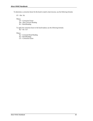 Alnor HVAC Handbook


   To determine a correction factor for the hood to match a duct traverse, use the following formula:

       CF = Dtr / Hr

       Where:
          CF = Correction Factor
          Dtr = Duct Traverse Reading
          Hr = Hood Reading

       To apply the correction factor to the hood readout, use the following formula:
           Hc = Hr × CF

       Where:
          Hc = Corrected Hood Reading
          Hr = Hood Reading
          CF = Correction Factor




Alnor HVAC Handbook                                                                                     35
 