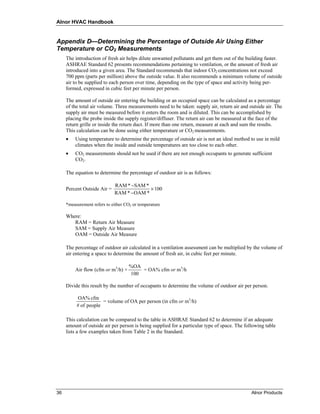 Alnor HVAC Handbook


Appendix D—Determining the Percentage of Outside Air Using Either
Temperature or CO2 Measurements
     The introduction of fresh air helps dilute unwanted pollutants and get them out of the building faster.
     ASHRAE Standard 62 presents recommendations pertaining to ventilation, or the amount of fresh air
     introduced into a given area. The Standard recommends that indoor CO2 concentrations not exceed
     700 ppm (parts per million) above the outside value. It also recommends a minimum volume of outside
     air to be supplied to each person over time, depending on the type of space and activity being per-
     formed, expressed in cubic feet per minute per person.

     The amount of outside air entering the building or an occupied space can be calculated as a percentage
     of the total air volume. Three measurements need to be taken: supply air, return air and outside air. The
     supply air must be measured before it enters the room and is diluted. This can be accomplished by
     placing the probe inside the supply register/diffuser. The return air can be measured at the face of the
     return grille or inside the return duct. If more than one return, measure at each and sum the results.
     This calculation can be done using either temperature or CO2 measurements.
     •   Using temperature to determine the percentage of outside air is not an ideal method to use in mild
         climates when the inside and outside temperatures are too close to each other.
     •   CO2 measurements should not be used if there are not enough occupants to generate sufficient
         CO2.

     The equation to determine the percentage of outdoor air is as follows:

                             RAM * −SAM *
     Percent Outside Air =                × 100
                             RAM * −OAM *

     *measurement refers to either CO2 or temperature

     Where:
        RAM = Return Air Measure
        SAM = Supply Air Measure
        OAM = Outside Air Measure

     The percentage of outdoor air calculated in a ventilation assessment can be multiplied by the volume of
     air entering a space to determine the amount of fresh air, in cubic feet per minute.

                                     %OA
         Air flow (cfm or m3/h) ×        = OA% cfm or m3/h
                                     100

     Divide this result by the number of occupants to determine the volume of outdoor air per person.

          OA% cfm
                      = volume of OA per person (in cfm or m3/h)
          # of people

     This calculation can be compared to the table in ASHRAE Standard 62 to determine if an adequate
     amount of outside air per person is being supplied for a particular type of space. The following table
     lists a few examples taken from Table 2 in the Standard.




36                                                                                             Alnor Products
 