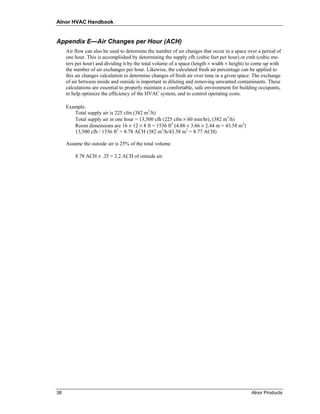 Alnor HVAC Handbook


Appendix E—Air Changes per Hour (ACH)
     Air flow can also be used to determine the number of air changes that occur in a space over a period of
     one hour. This is accomplished by determining the supply cfh (cubic feet per hour) or cmh (cubic me-
     ters per hour) and dividing it by the total volume of a space (length × width × height) to come up with
     the number of air exchanges per hour. Likewise, the calculated fresh air percentage can be applied to
     this air changes calculation to determine changes of fresh air over time in a given space. The exchange
     of air between inside and outside is important in diluting and removing unwanted contaminants. These
     calculations are essential to properly maintain a comfortable, safe environment for building occupants,
     to help optimize the efficiency of the HVAC system, and to control operating costs.

     Example:
        Total supply air is 225 cfm (382 m3/h)
        Total supply air in one hour = 13,500 cfh (225 cfm × 60 min/hr), (382 m3/h)
        Room dimensions are 16 × 12 × 8 ft = 1536 ft3 (4.88 × 3.66 × 2.44 m = 43.58 m3)
        13,500 cfh / 1536 ft3 = 8.78 ACH (382 m3/h/43.58 m3 = 8.77 ACH)

     Assume the outside air is 25% of the total volume.

         8.78 ACH × .25 = 2.2 ACH of outside air




38                                                                                           Alnor Products
 