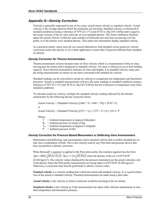 Alnor HVAC Handbook


Appendix G—Density Correction
     Velocity is generally expressed in one of two ways: actual (true) velocity or standard velocity. Actual
     velocity is the average speed at which the molecules are traveling. Standard velocity is referenced to
     standard conditions (using a reference of 70°F [21.1°C] and 29.92 in. Hg [101.4 kPa]) and is equal to
     the actual velocity of the air only when the air is at standard density. The Alnor calibration facilities
     adjust the actual velocity so that the same number of molecules per unit time are passing over the
     probe, as if the density were standard density. This makes the instruments display standard velocity.

     As a practical matter, many users do not concern themselves with standard versus actual air velocity
     corrections unless the density of air in their application is more than 10 percent different from standard
     air density.

Density Correction for Thermo-Anemometers
     Thermo-anemometer sensors measure mass air flow velocity which is a measurement of the air mass
     moving past the sensor and is displayed as standard velocity. Air mass is what gives air its heat holding
     capacity. Since thermal anemometers measure air mass and display it as standard velocity, many peo-
     ple doing measurements on indoor air are more concerned with standard air velocity.

     Standard readings can be converted to actual air velocity to compensate for temperature and barometric
     pressures. Actual or standard measurements will give the same readings at standard conditions (using a
     reference of 70°F [21.1°C] and 29.92 in. Hg [101.4 kPa]), but not if pressure or temperature stray from
     standard conditions.

     To calculate actual air velocity, multiply the standard velocity reading indicated by the thermo-
     anemometer by the following density correction factor:

         Actual Velocity = (Standard Velocity) [(460 + T) / (460 + 70)] × 29.92 / Pm
         or
         Actual Velocity = (Standard Velocity) [(273 + Tm) / (273 + 21.1)] × 101.4 / P

         Where:
            T     = Ambient temperature in degrees Fahrenheit
            Pm    = Ambient pressure in inches of Hg.
            Tm    = Ambient temperature in degrees Centigrade
            P     = Ambient pressure in kPa

Density Correction for Pressure Based Manometers or Deflecting Vane Anemometers
     Manometers and deflecting vane anemometers read a nominal velocity that is neither standard nor ac-
     tual, but a combination of both. This is the velocity read by any Pitot tube and pressure device that
     does not perform a density correction.

     When Bernoulli’s equation is applied to the Pitot-static probe, the resultant equation has the form
                                  (                     )
     fpm = 4005 ΔP (in. H 2 O) m/s = 1.29 ΔP (Pa) when the density of the air is 0.075 lb/ft2
     (0.366 kgs/m3). The velocity values displayed by the pressure instrument are the actual velocities only
     if the density where the Pitot probe measurements are being taken is 0.075 lb/ft2 (0.366 kgs/m3).
     Otherwise, a correction step must be performed to obtain a correct value.

     Nominal velocity is a velocity reading that is between actual and standard velocity. It is a good estima-
     tion of the actual or standard velocity. Nominal measurements are made using a pitot tube.

     Actual velocity is the velocity at which a molecule would be traveling in the air stream.

     Standard velocity is the velocity as if the measurement was taken with a thermal anemometer at stan-
     dard temperature and barometric pressure.

40                                                                                               Alnor Products
 