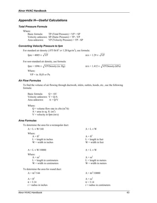 Alnor HVAC Handbook


Appendix H—Useful Calculations

Total Pressure Formula
   Where:
      Basic formula:    TP (Total Pressure) = VP + SP
      Velocity unknown: SP (Static Pressure) = TP - VP
      Area unknown:     VP (Velocity Pressure) = TP - SP

Converting Velocity Pressure to fpm
   For standard air density (.075 lb/ft3 or 1.20 kgs/m3), use formula:
       fpm = 4005 ×     VP                                       m/s = 1.29 ×    VP

   For non-standard air density, use formula:
       fpm = 1096 ×     VP/Density (in. Hg)                      m/s = 1.412 ×    VP/Density (kPa)
       Where:
        VP = in. H2O or Pa

Air Flow Formulas
   To find the volume of air flowing through ductwork, inlets, outlets, hoods, etc., use the following
   formula:

       Basic formula:    Q = AV
       Velocity unknown: V = Q/A
       Area unknown:     A = Q/V

       Where:
          Q = volume flow rate in cfm (m3/h)
          A = area in sq. ft. (m2)
          V = velocity in fpm (m/s)

Area Formulas
   To determine the area for a rectangular duct:
       A = L × W/144                                             A=L×W
       Where:
          A = ft2                                                A = ft2
          L = length in inches                                   L = length in feet
          W = width in inches                                    W = width in feet

       A = L × W/10000                                           A=L×W
       Where:
          A = m2                                                 A = m2
          L = length in centimeters                              L = length in meters
          W = width in centimeters                               W = width in meters

   To determine the area for round duct:
       A = πr2/144                                               A = πr2/10000

       A = ft2                                                   A = m2
       π = 3.14                                                  π = 3.14
       r = radius in inches                                      r = radius in centimeters

Alnor HVAC Handbook                                                                                      43
 