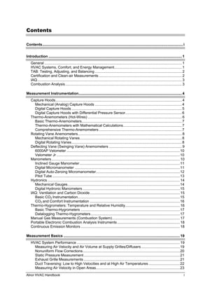 Contents

Contents........................................................................................................................................... i


Introduction .................................................................................................................................... 1
    General ........................................................................................................................................ 1
    HVAC Systems, Comfort, and Energy Management................................................................... 1
    TAB: Testing, Adjusting, and Balancing ...................................................................................... 2
    Certification and Clean-air Measurements .................................................................................. 2
    IAQ............................................................................................................................................... 3
    Combustion Analysis ................................................................................................................... 3

Measurement Instrumentation...................................................................................................... 4
    Capture Hoods............................................................................................................................. 4
      Mechanical (Analog) Capture Hoods ......................................................................................4
      Digital Capture Hoods ............................................................................................................. 5
      Digital Capture Hoods with Differential Pressure Sensor........................................................ 6
    Thermo-Anemometers (Hot-Wires) ............................................................................................. 6
      Basic Thermo-Anemometers................................................................................................... 7
      Thermo-Anemometers with Mathematical Calculations.......................................................... 7
      Comprehensive Thermo-Anemometers ..................................................................................7
    Rotating Vane Anemometers....................................................................................................... 8
      Mechanical Rotating Vanes.....................................................................................................8
      Digital Rotating Vanes............................................................................................................. 8
    Deflecting Vane (Swinging Vane) Anemometers ........................................................................ 9
      6000AP Velometer ................................................................................................................ 10
      Velometer Jr .......................................................................................................................... 10
    Manometers ............................................................................................................................... 10
      Inclined Gauge Manometer ...................................................................................................11
      Digital Micromanometer ........................................................................................................11
      Digital Auto-Zeroing Micromanometer...................................................................................12
      Pitot Tube .............................................................................................................................. 13
    Hydronics ................................................................................................................................... 14
      Mechanical Gauges............................................................................................................... 14
      Digital Hydronic Manometers ................................................................................................15
    IAQ: Ventilation and Carbon Dioxide......................................................................................... 15
      Basic CO2 Instrumentation.....................................................................................................15
      CO2 and Comfort Instrumentation .........................................................................................16
    Thermo-Hygrometers: Temperature and Relative Humidity...................................................... 16
      Basic Thermo-Hygrometers ..................................................................................................17
      Datalogging Thermo-Hygrometers ........................................................................................17
    Manual Gas Measurements (Combustion System)................................................................... 17
    Portable Electronic Combustion Analysis Instruments .............................................................. 18
    Continuous Emission Monitors .................................................................................................. 18

Measurement Basics ................................................................................................................... 19
    HVAC System Performance ...................................................................................................... 19
      Measuring Air Velocity and Air Volume at Supply Grilles/Diffusers ...................................... 19
      Nonuniform Flow Corrections................................................................................................20
      Static Pressure Measurement ...............................................................................................21
      Exhaust Grille Measurements ...............................................................................................21
      Duct Traversing: Low to High Velocities and at High Air Temperatures ...............................22
      Measuring Air Velocity in Open Areas...................................................................................23
Alnor HVAC Handbook                                                                                                                                    i
 