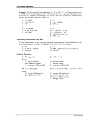Alnor HVAC Handbook


     Example: The dimension of a rectangular duct is 24 × 36 in. (61 × 91.4 cm) The average air velocity
     is 1000 fpm (5.08 m/s). Using the formula for determining the area of a rectangular duct, you will ob-
     tain an area of 6 ft2 (0.557 m2) Inputting the area into the volume flow formula along with the average
     velocity, you will obtain 6000 cfm (10196 m3/h).
         A = L × W/144                                  Q = AV
         A = 24 × 36 in./144                            Q = 6 ft2 × 1000 fpm
         A = 6 ft2                                      Q = 6000 cfm
         or
         A = L × W/10000                                Q = AV
         A = 61 × 91.4 cm/10000                         Q = 0.55754 m2 × 5.08 m/s
         A = 0.55754 m2                                 Q = 2.8323032 m3/s × 60
                                                        Q = 169.93819 m3/min × 60
                                                        Q = 10196 m3/h

Subtracting Obstructions From Area
     If vanes or bars obstruct the area of air flow, the area of obstruction must be subtracted from the total
     area. If bars obstruct 0.5 ft2 (.0465 m2) of area in the 24 × 36 in. (61 × 91.4 cm) duct:
         Q = AV                                         Q = AV
         Q = (6–0.5) ft2 × 1000 fpm                     Q = (0.557 – 0.0465) m2 × 5.08 m/s × 60 × 60
         Q = 5500 cfm                                   Q = 9336 m3/h

Hydronic Equations
         Q = 500 × gpm × ∆t                             Q = 4.190 × 1/s x Δt
         Where:
            Q = heat flow (Btu/hr)                      Q = heat flow in watts
            gpm = gallons per minute                    l/s = liters per second
            ∆t = temperature difference (°F)            Δt = temperature different (°C)

         ∆P2 / ∆P1 = (gpm2 / gpm1)2                     ∆P2/∆P1 = (l/s2 / l/s1)2 or ΔP2 / ΔP1 = (m3/h2 / m3/h1)2
         Where:
            ∆P = pressure difference (psi)              ∆P = pressure difference (kpu)
            gpm = gallons per minute                    m3/h = cubic meters per hour
                                                        ΔP = pressure difference (kPa)
                                                        l/s = liters per second




44                                                                                               Alnor Products
 