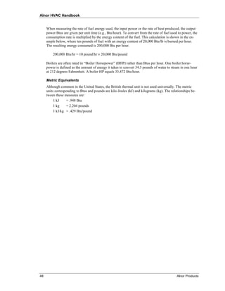 Alnor HVAC Handbook


     When measuring the rate of fuel energy used, the input power or the rate of heat produced, the output
     power Btus are given per unit time (e.g., Btu/hour). To convert from the rate of fuel used to power, the
     consumption rate is multiplied by the energy content of the fuel. This calculation is shown in the ex-
     ample below, where ten pounds of fuel with an energy content of 20,000 Btu/lb is burned per hour.
     The resulting energy consumed is 200,000 Btu per hour.

         200,000 Btu/hr = 10 pound/hr × 20,000 Btu/pound

     Boilers are often rated in “Boiler Horsepower” (BHP) rather than Btus per hour. One boiler horse-
     power is defined as the amount of energy it takes to convert 34.5 pounds of water to steam in one hour
     at 212 degrees Fahrenheit. A boiler HP equals 33,472 Btu/hour.

     Metric Equivalents
     Although common in the United States, the British thermal unit is not used universally. The metric
     units corresponding to Btus and pounds are kilo-Joules (kJ) and kilograms (kg). The relationships be-
     tween these measures are:
          1 kJ     = .948 Btu
          1 kg     = 2.204 pounds
          1 kJ/kg = .429 Btu/pound




48                                                                                            Alnor Products
 