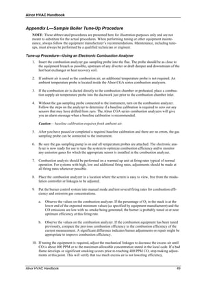Alnor HVAC Handbook


Appendix L—Sample Boiler Tune-Up Procedure
   NOTE: These abbreviated procedures are presented here for illustration purposes only and are not
   meant to substitute for the actual procedures. When performing tuning or other equipment mainte-
   nance, always follow the equipment manufacturer’s recommendations. Maintenance, including tune-
   ups, must always be performed by a qualified technician or engineer.

Tune-up Procedure—Using an Electronic Combustion Analyzer
   1.   Insert the combustion analyzer gas sampling probe into the flue. The probe should be as close to
        the equipment breach as possible, upstream of any diverter or draft damper and downstream of the
        last heat exchanger or heat recovery coil.

   2.   If ambient air is used as the combustion air, an additional temperature probe is not required. An
        ambient temperature probe is located inside the Alnor CGA series combustion analyzers.

   3.   If the combustion air is ducted directly to the combustion chamber or preheated, place a combus-
        tion supply air temperature probe into the ductwork just prior to the combustion chamber inlet.

   4.   Without the gas sampling probe connected to the instrument, turn on the combustion analyzer.
        Follow the steps on the analyzer to determine if a baseline calibration is required to zero out any
        sensors that may have drifted from zero. The Alnor CGA series combustion analyzers will give
        you an alarm message when a baseline calibration is recommended.

        Caution— baseline calibration requires fresh ambient air.

   5.   After you have passed or completed a required baseline calibration and there are no errors, the gas
        sampling probe can be connected to the instrument.

   6.   Be sure the gas sampling pump is on and all temperature probes are attached. The electronic ana-
        lyzer is now ready for use to tune the system to optimize combustion efficiency and to monitor
        any emission gases for which the appropriate sensor is installed in the combustion analyzer.

   7.   Combustion analysis should be performed on a warmed up unit at firing rates typical of normal
        operation. For systems with high, low and additional firing rates, adjustments should be made at
        all firing rates whenever possible.

   8.   Place the combustion analyzer in a location where the screen is easy to view, free from the modu-
        lation controller or linkages to be adjusted.

   9.   Put the burner control system into manual mode and test several firing rates for combustion effi-
        ciency and emission gas concentrations.

        a.   Observe the values on the combustion analyzer. If the percentage of O2 in the stack is at the
             lower end of the expected minimum values (as specified by equipment manufacturer) and the
             CO emissions are low with no smoke being generated, the burner is probably tuned at or near
             optimum efficiency at this firing rate.

        b.   Observe the values on the combustion analyzer. If the combustion equipment has been tuned
             previously, compare the previous combustion efficiency to the combustion efficiency of the
             current measurement. A significant difference indicates burner adjustments or repair might be
             appropriate to improve combustion efficiency.

   10. If tuning the equipment is required, adjust the mechanical linkages to decrease the excess air until
       CO is about 400 PPM or to the maximum allowable concentration stated in the local code. If a bad
       flame develops or significant smoking occurs prior to reaching 400 PPM CO, stop making adjust-
       ments at this point. This will verify that too much excess air is not lowering efficiency.


Alnor HVAC Handbook                                                                                           49
 