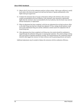 Alnor HVAC Handbook


     11. Observe the O2 level on the combustion analyzer at these settings. Add oxygen sufficient to satisfy
         local codes to the observed oxygen level and reset the burner to operate automatically at this
         higher stack gas oxygen level.

     12. Compare the measured value of oxygen at this burner setting to the minimum value of excess
         oxygen recommended by the local authority. If the minimum value measured is significantly
         higher than the minimum value recommended by the local authority, then the burner may need ad-
         ditional maintenance or replacement.

     13. When an adjustment has been completed, verify the new adjustment has not had an adverse effect
         on the other firing rates that have already been adjusted. If it has, settings should optimize condi-
         tions at the predominant firing rate and the combustion controls need to be readjusted at the af-
         fected firing rates.

     14. After adjustments have been completed at all firing rates, the controls should be modulated or
         staged through all combustion firing rates to ensure proper operation. The control settings at firing
         rates most typical of operation should be recorded. The measurements by the combustion analyzer
         should be data logged into memory for future reference and for generating printouts and reports.

     Additional adjustments may be needed to balance the emissions with the combustion efficiency.




50                                                                                              Alnor Products
 