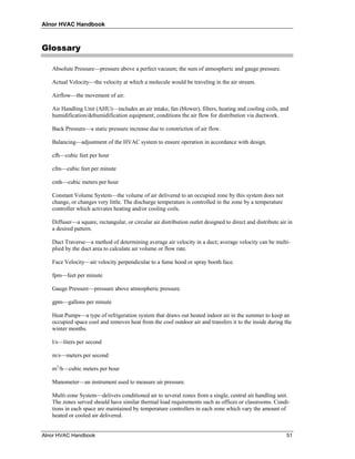 Alnor HVAC Handbook



Glossary

   Absolute Pressure—pressure above a perfect vacuum; the sum of atmospheric and gauge pressure.

   Actual Velocity—the velocity at which a molecule would be traveling in the air stream.

   Airflow—the movement of air.

   Air Handling Unit (AHU)—includes an air intake, fan (blower), filters, heating and cooling coils, and
   humidification/dehumidification equipment; conditions the air flow for distribution via ductwork.

   Back Pressure—a static pressure increase due to constriction of air flow.

   Balancing—adjustment of the HVAC system to ensure operation in accordance with design.

   cfh—cubic feet per hour

   cfm—cubic feet per minute

   cmh—cubic meters per hour

   Constant Volume System—the volume of air delivered to an occupied zone by this system does not
   change, or changes very little. The discharge temperature is controlled in the zone by a temperature
   controller which activates heating and/or cooling coils.

   Diffuser—a square, rectangular, or circular air distribution outlet designed to direct and distribute air in
   a desired pattern.

   Duct Traverse—a method of determining average air velocity in a duct; average velocity can be multi-
   plied by the duct area to calculate air volume or flow rate.

   Face Velocity—air velocity perpendicular to a fume hood or spray booth face.

   fpm—feet per minute

   Gauge Pressure—pressure above atmospheric pressure.

   gpm—gallons per minute

   Heat Pumps—a type of refrigeration system that draws out heated indoor air in the summer to keep an
   occupied space cool and removes heat from the cool outdoor air and transfers it to the inside during the
   winter months.

   l/s—liters per second

   m/s—meters per second

   m3/h—cubic meters per hour

   Manometer—an instrument used to measure air pressure.

   Multi-zone System—delivers conditioned air to several zones from a single, central air handling unit.
   The zones served should have similar thermal load requirements such as offices or classrooms. Condi-
   tions in each space are maintained by temperature controllers in each zone which vary the amount of
   heated or cooled air delivered.


Alnor HVAC Handbook                                                                                         51
 