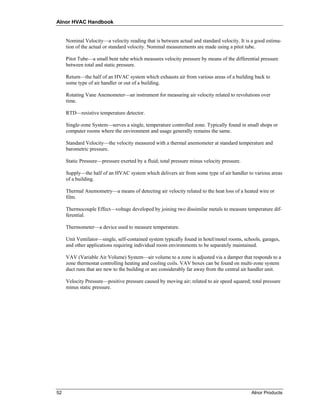 Alnor HVAC Handbook


     Nominal Velocity—a velocity reading that is between actual and standard velocity. It is a good estima-
     tion of the actual or standard velocity. Nominal measurements are made using a pitot tube.

     Pitot Tube—a small bent tube which measures velocity pressure by means of the differential pressure
     between total and static pressure.

     Return—the half of an HVAC system which exhausts air from various areas of a building back to
     some type of air handler or out of a building.

     Rotating Vane Anemometer—an instrument for measuring air velocity related to revolutions over
     time.

     RTD—resistive temperature detector.

     Single-zone System—serves a single, temperature controlled zone. Typically found in small shops or
     computer rooms where the environment and usage generally remains the same.

     Standard Velocity—the velocity measured with a thermal anemometer at standard temperature and
     barometric pressure.

     Static Pressure—pressure exerted by a fluid; total pressure minus velocity pressure.

     Supply—the half of an HVAC system which delivers air from some type of air handler to various areas
     of a building.

     Thermal Anemometry—a means of detecting air velocity related to the heat loss of a heated wire or
     film.

     Thermocouple Effect—voltage developed by joining two dissimilar metals to measure temperature dif-
     ferential.

     Thermometer—a device used to measure temperature.

     Unit Ventilator—single, self-contained system typically found in hotel/motel rooms, schools, garages,
     and other applications requiring individual room environments to be separately maintained.

     VAV (Variable Air Volume) System—air volume to a zone is adjusted via a damper that responds to a
     zone thermostat controlling heating and cooling coils. VAV boxes can be found on multi-zone system
     duct runs that are new to the building or are considerably far away from the central air handler unit.

     Velocity Pressure—positive pressure caused by moving air; related to air speed squared; total pressure
     minus static pressure.




52                                                                                           Alnor Products
 