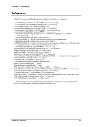 Alnor HVAC Handbook



References

   The following is a partial list of organizations offering information on ventilation:

   Air Conditioning Contractors of America (ACCA)—www.acca.org
   Air Conditioning and Refrigeration Institute (ARI)—www.ari.org
   Air Diffusion Council (ADC)—www.flexibleduct.org
   American Board of Industrial Hygienists (ABIH)—www.abih.org
   American Indoor Air Quality Council (AmIAQ)—www.iaqcouncil.org
   American National Standards Institute (ANSI)—www.ansi.org
   American Society of Heating, Refrigeration and Air-Conditioning Engineers (ASHRAE)—
       www.ashrae.org
   ASHRAE Fundamentals Handbook—www.ashrae.org
   ASHRAE Standard 55, Thermal Environmental Conditions for Human Occupancy
   ASHRAE Standard 62, Ventilation for Acceptable Air Quality
   ASHRAE Standard 111, Practices for Measuring, Testing, Adjusting, and Balancing of Building Heat-
       ing, Ventilation, Air-Conditioning, and Refrigeration Systems
   American Society of Safety Engineers (ASSE)—www.asse.org
   Building Owners and Managers Association (BOMA)—www.boma.org
   Healthy Buildings International (HBI)—www.hbi.com.au
   Indoor Air Quality Association (IAQA)—www.iaqa.org
   National Air Filtration Association (NAFA)—www.nafahq.org
   National Institute for Occupational Safety and Health (NIOSH)—www.cdc.gov/niosh/homepage.html
   National Institutes of Health (NIH)—www.nih.gov
   National Safety Council (NSC)—www.nsc.org
   The Association of Energy Engineers—www.aee.com
   Guide to Energy Management, 2nd edition
   Energy Management Handbook, 3rd edition
   U.S. Department of Health and Human Services (HHS)—www.hhs.gov
   U.S. Department of Labor Occupational Health and Safety Administration (OSHA)—www.osha.gov
   National Environmental Balancing Bureau (NEBB)—www.nebb.org
   Associated Air Balance Council (AABC)—www.aabchq.com
   Sheet Metal and Air Conditioning Contractors National Association (SMACNA)—www.smacna.org
   U.S. Environmental Protection Agency (EPA)—www.epa.gov
   U.S. Public Health Service (PHS)—www.hhs.gov/phs

   A host of trade publications, books and web sites dedicated to ventilation issues also are excellent
   sources of information but are far too numerous to mention here.




Alnor HVAC Handbook                                                                                       53
 