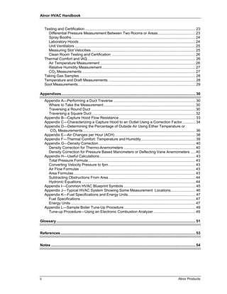 Alnor HVAC Handbook


     Testing and Certification ............................................................................................................ 23
       Differential Pressure Measurement Between Two Rooms or Areas..................................... 23
       Spray Booths ......................................................................................................................... 24
       Laboratory Hoods .................................................................................................................. 24
       Unit Ventilators ...................................................................................................................... 25
       Measuring Slot Velocities ...................................................................................................... 25
       Clean Room Testing and Certification .................................................................................. 26
     Thermal Comfort and IAQ.......................................................................................................... 26
       Air Temperature Measurement ............................................................................................. 26
       Relative Humidity Measurement ...........................................................................................27
       CO2 Measurements ............................................................................................................... 27
     Taking Gas Samples ................................................................................................................. 28
     Temperature and Draft Measurements ..................................................................................... 28
     Soot Measurements................................................................................................................... 29

Appendixes................................................................................................................................... 30
     Appendix A—Performing a Duct Traverse ................................................................................ 30
       Where to Take the Measurement..........................................................................................30
       Traversing a Round Duct ...................................................................................................... 30
       Traversing a Square Duct ..................................................................................................... 32
     Appendix B—Capture Hood Flow Resistance........................................................................... 33
     Appendix C—Characterizing a Capture Hood to an Outlet Using a Correction Factor............. 34
     Appendix D—Determining the Percentage of Outside Air Using Either Temperature or
       CO2 Measurements.............................................................................................................. 36
     Appendix E—Air Changes per Hour (ACH)............................................................................... 38
     Appendix F—Thermal Comfort: Temperature and Humidity ..................................................... 39
     Appendix G—Density Correction............................................................................................... 40
       Density Correction for Thermo-Anemometers ...................................................................... 40
       Density Correction for Pressure Based Manometers or Deflecting Vane Anemometers ..... 40
     Appendix H—Useful Calculations.............................................................................................. 43
       Total Pressure Formula......................................................................................................... 43
       Converting Velocity Pressure to fpm ..................................................................................... 43
       Air Flow Formulas ................................................................................................................. 43
       Area Formulas ....................................................................................................................... 43
       Subtracting Obstructions From Area ..................................................................................... 44
       Hydronic Equations ............................................................................................................... 44
     Appendix I—Common HVAC Blueprint Symbols ...................................................................... 45
     Appendix J—Typical HVAC System Showing Some Measurement Locations........................ 46
     Appendix K—Fuel Specifications and Energy Units.................................................................. 47
       Fuel Specifications ................................................................................................................ 47
       Energy Units .......................................................................................................................... 47
     Appendix L—Sample Boiler Tune-Up Procedure ...................................................................... 49
       Tune-up Procedure—Using an Electronic Combustion Analyzer ......................................... 49

Glossary........................................................................................................................................ 51


References.................................................................................................................................... 53


Notes ............................................................................................................................................. 54




ii                                                                                                                               Alnor Products
 