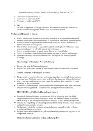 Pyramid of energy for silver springs, Florida (energy flow in KJ m-2
yr-1)
 Carnivores to top carnivores 88
 Herbivores to carnivores 1603
 Producers to herbivores 14,098
 NB:
Each bar of a pyramid of energy represents the amount of energy per unit area or
volume that flow through that trophic level in given time period.
Usefulness of Pyramid of Energy.
 It takes into account the rate of production, in contrast to pyramids of numbers and
biomass which depict the standing states of organisms at a particular moment in time.
 It allow different ecosystem to be compared including the relative importance of
population within one ecosystem.
 They tell how much energy is required to support each trophic level because only a
proportion of energy in a level is transferred to the next.
 Energy pyramid are never invested nor do they have a central bulge
 Energy pyramids are more informative than the pyramid of number and biomass.
 Input of solar energy can be added as an extra rectangle at the base of pyramid
of energy.
Disadvantages of Ecological Pyramid of energy.
 They are the most difficult to obtain data
 They are not an accurate method of representing energy content of the ecosystem.
General criticisms of Ecological pyramids
 The pyramids of numbers, biomass and energy depend on assigning living organisms
to trophic level. While the correct level is obvious for plants and obligate herbivores.
 Many carnivores and omnivores eat a varied diet and thus their trophic level varies
according to the food selected.
 It is hard to fit dead material (detritus) and other waste together with their consumers
into conventional pyramids. These materials are important as a food source.
BIOCHEMICAL CYCLES (The cycling of Matters)
 The chemicals found in living organisms are derived originally from the abiotic
components of the ecosystem such as soil, water and air to which they eventually
return by way of the decomposition of waste products or dead bodies of organisms.
 Bacteria and fungi bring about decomposition; obtain energy from the waste products
and dead organisms in the process.
 Biochemical cycle is the constant cycling of chemical materials needed by living
organisms within the ecosystem.
 The process is called biochemical cycle since both living and non-living parts of the
ecosystem is involved.
Distinction between chemical cycling and energy flow.
 