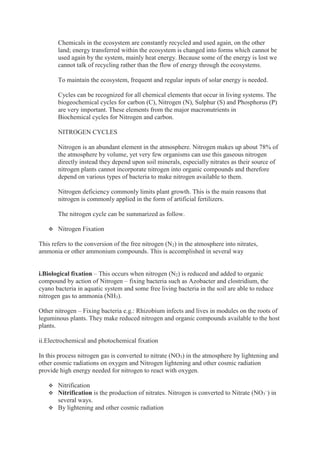 Chemicals in the ecosystem are constantly recycled and used again, on the other
land; energy transferred within the ecosystem is changed into forms which cannot be
used again by the system, mainly heat energy. Because some of the energy is lost we
cannot talk of recycling rather than the flow of energy through the ecosystems.
To maintain the ecosystem, frequent and regular inputs of solar energy is needed.
Cycles can be recognized for all chemical elements that occur in living systems. The
biogeochemical cycles for carbon (C), Nitrogen (N), Sulphur (S) and Phosphorus (P)
are very important. These elements from the major macronutrients in
Biochemical cycles for Nitrogen and carbon.
NITROGEN CYCLES
Nitrogen is an abundant element in the atmosphere. Nitrogen makes up about 78% of
the atmosphere by volume, yet very few organisms can use this gaseous nitrogen
directly instead they depend upon soil minerals, especially nitrates as their source of
nitrogen plants cannot incorporate nitrogen into organic compounds and therefore
depend on various types of bacteria to make nitrogen available to them.
Nitrogen deficiency commonly limits plant growth. This is the main reasons that
nitrogen is commonly applied in the form of artificial fertilizers.
The nitrogen cycle can be summarized as follow.
 Nitrogen Fixation
This refers to the conversion of the free nitrogen (N2) in the atmosphere into nitrates,
ammonia or other ammonium compounds. This is accomplished in several way
i.Biological fixation – This occurs when nitrogen (N2) is reduced and added to organic
compound by action of Nitrogen – fixing bacteria such as Azobacter and clostridium, the
cyano bacteria in aquatic system and some free living bacteria in the soil are able to reduce
nitrogen gas to ammonia (NH3).
Other nitrogen – Fixing bacteria e.g.: Rhizobium infects and lives in modules on the roots of
leguminous plants. They make reduced nitrogen and organic compounds available to the host
plants.
ii.Electrochemical and photochemical fixation
In this process nitrogen gas is converted to nitrate (NO3) in the atmosphere by lightening and
other cosmic radiations on oxygen and Nitrogen lightening and other cosmic radiation
provide high energy needed for nitrogen to react with oxygen.
 Nitrification
 Nitrification is the production of nitrates. Nitrogen is converted to Nitrate (NO3
–
) in
several ways.
 By lightening and other cosmic radiation
 