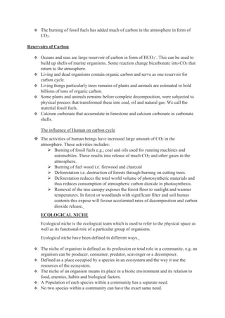  The burning of fossil fuels has added much of carbon in the atmosphere in form of
CO2.
Reservoirs of Carbon
 Oceans and seas are large reservoir of carbon in form of HCO3
–
. This can be used to
build up shells of marine organisms. Some reaction change bicarbonate into CO2 that
return to the atmosphere.
 Living and dead organisms contain organic carbon and serve as one reservoir for
carbon cycle.
 Living things particularly trees remains of plants and animals are estimated to hold
billions of tons of organic carbon.
 Some plants and animals remains before complete decomposition, were subjected to
physical process that transformed these into coal, oil and natural gas. We call the
material fossil fuels.
 Calcium carbonate that accumulate in limestone and calcium carbonate in carbonate
shells.
The influence of Human on carbon cycle
 The activities of human beings have increased large amount of CO2 in the
atmosphere. These activities includes:
 Burning of fossil fuels e.g.; coal and oils used for running machines and
automobiles. These results into release of much CO2 and other gases in the
atmosphere.
 Burning of fuel wood i.e. firewood and charcoal
 Deforestation i.e. destruction of forests through burning on cutting trees.
 Deforestation reduces the total world volume of photosynthetic materials and
thus reduces consumption of atmospheric carbon dioxide in photosynthesis.
 Removal of the tree canopy exposes the forest floor to sunlight and warmer
temperatures. In forest or woodlands with significant filter and soil humus
contents this expose will favour accelerated rates of decomposition and carbon
dioxide release.
ECOLOGICAL NICHE
Ecological niche is the ecological team which is used to refer to the physical space as
well as its functional role of a particular group of organisms.
Ecological niche have been defined in different ways.
 The niche of organism is defined as its profession or total role in a community, e.g. an
organism can be producer, consumer, predator, scavenger or a decomposer.
 Defined as a place occupied by a species in an ecosystem and the way it use the
resources of the ecosystem.
 The niche of an organism means its place in a biotic environment and its relation to
food, enemies, habits and biological factors.
 A Population of each species within a community has a separate need.
 No two species within a community can have the exact same need.
 