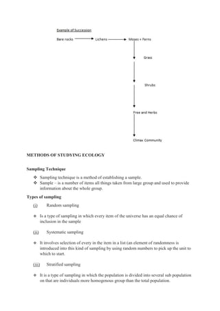 METHODS OF STUDYING ECOLOGY
Sampling Technique
 Sampling technique is a method of establishing a sample.
 Sample – is a number of items all things taken from large group and used to provide
information about the whole group.
Types of sampling
(i) Random sampling
 Is a type of sampling in which every item of the universe has an equal chance of
inclusion in the sample
(ii) Systematic sampling
 It involves selection of every in the item in a list (an element of randomness is
introduced into this kind of sampling by using random numbers to pick up the unit to
which to start.
(iii) Stratified sampling
 It is a type of sampling in which the population is divided into several sub population
on that are individuals more homogenous group than the total population.
 