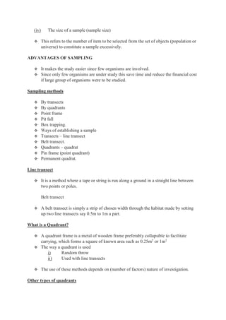 (iv) The size of a sample (sample size)
 This refers to the number of item to be selected from the set of objects (population or
universe) to constitute a sample excessively.
ADVANTAGES OF SAMPLING
 It makes the study easier since few organisms are involved.
 Since only few organisms are under study this save time and reduce the financial cost
if large group of organisms were to be studied.
Sampling methods
 By transects
 By quadrants
 Point frame
 Pit fall
 Box trapping.
 Ways of establishing a sample
 Transects – line transect
 Belt transect.
 Quadrants – quadrat
 Pin frame (point quadrant)
 Permanent quadrat.
Line transect
 It is a method where a tape or string is run along a ground in a straight line between
two points or poles.
Belt transect
 A belt transect is simply a strip of chosen width through the habitat made by setting
up two line transects say 0.5m to 1m a part.
What is a Quadrant?
 A quadrant frame is a metal of wooden frame preferably collapsible to facilitate
carrying, which forms a square of known area such as 0.25m2
or 1m2
 The way a quadrant is used
i) Random throw
ii) Used with line transects
 The use of these methods depends on (number of factors) nature of investigation.
Other types of quadrants
 