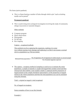 Pin frame (point quadrant).
 This is a frame bearing a number of holes through which a pin “such as knitting
needle can be passed”
Permanent quadrant
 This is used in long term ecological investigation involving the study of community
change (succession or seasonal changes).
Other methods
 Computer program
 Direct observation
 Photographs
 Pit fall trap
 Box trapping
Capture – recaptured methods
This methods involves capturing the organisms, marking it in some
way without causing it any damage and replacing it so that it can resume a normal
role in a population e.g. Fish are netted.
 The capture – recapture method of sampling is used to try to estimate the entire
population, a sample of animals is caught and tagged their number noted and then
released into their habitat. Later another sample is captured and the proportion of
tagged animal in this sample should be representative of the proportion of tagged
animal in the whole population and then the total population size can be estimated
using this formula.
Total = original no tagged x total recaptured
No. of tagged on recapture
Some examples of how to use this formula
Example 1
 
