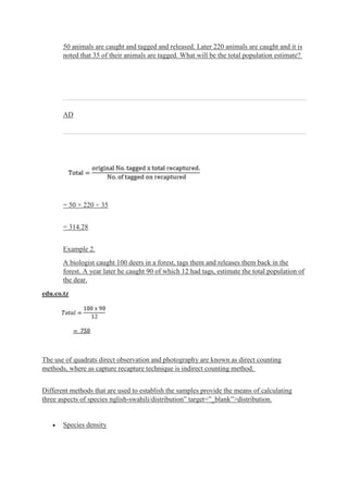 50 animals are caught and tagged and released. Later 220 animals are caught and it is
noted that 35 of their animals are tagged. What will be the total population estimate?
AD
= 50 × 220 ÷ 35
= 314.28
Example 2.
A biologist caught 100 deers in a forest, tags them and releases them back in the
forest. A year later he caught 90 of which 12 had tags, estimate the total population of
the dear.
edu.co.tz
The use of quadrats direct observation and photography are known as direct counting
methods, where as capture recapture technique is indirect counting method.
Different methods that are used to establish the samples provide the means of calculating
three aspects of species nglish-swahili/distribution” target=”_blank”>distribution.
 Species density
 