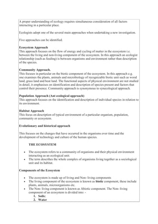 A proper understanding of ecology requires simultaneous consideration of all factors
interacting in a particular place.
Ecologists adopt one of the several main approaches when undertaking a new investigation.
Five approaches can be identified.
Ecosystem Approach
This approach focuses on the flow of energy and cycling of matter in the ecosystem i.e.
between the living and non-living component of the ecosystem. In this approach an ecologist
relationship (such as feeding) is between organisms and environment rather than description
of the species.
Community Approach.
This focuses in particular on the biotic component of the ecosystem. In this approach e.g.
one examines the plants, animals and microbiology of recognizable biotic unit such as wood
land, grass land and heat land. The functional aspects of physical environment are not studied
in detail, it emphasises on identification and description of species present and factors that
control their presence. Community approach is synonymous to synecological approach.
Population Approach (Ant ecological approach)
This approach focuses on the identification and description of individual species in relation to
its environment.
Habitat Approach
This focus on description of typical environment of a particular organism, population,
community or ecosystem.
Evolutionary and historical approach
This focuses on the changes that have occurred in the organisms over time and the
development of technology and culture of the human species.
THE ECOSYSTEM
 The ecosystem refers to a community of organisms and their physical environment
interacting as an ecological unit.
 The term describes the whole complex of organisms living together as a sociological
unit and its habitat.
Components of the Ecosystem
 The ecosystem is made up of living and Non- living components
 The living component of the ecosystem is known as biotic component, these include
plants, animals, microorganisms etc.
 The Non- living component is known as Abiotic component. The Non- living
component of an ecosystem is divided into: -
1. Soils:
2. Water
 