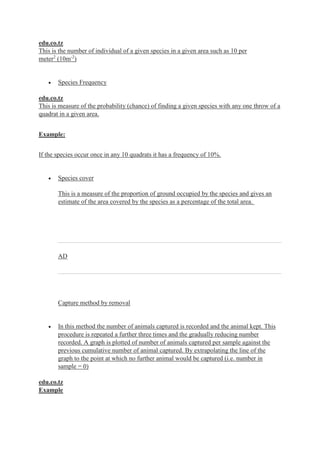 edu.co.tz
This is the number of individual of a given species in a given area such as 10 per
meter2
(10m-2
)
 Species Frequency
edu.co.tz
This is measure of the probability (chance) of finding a given species with any one throw of a
quadrat in a given area.
Example:
If the species occur once in any 10 quadrats it has a frequency of 10%.
 Species cover
This is a measure of the proportion of ground occupied by the species and gives an
estimate of the area covered by the species as a percentage of the total area.
AD
Capture method by removal
 In this method the number of animals captured is recorded and the animal kept. This
procedure is repeated a further three times and the gradually reducing number
recorded. A graph is plotted of number of animals captured per sample against the
previous cumulative number of animal captured. By extrapolating the line of the
graph to the point at which no further animal would be captured (i.e. number in
sample = 0)
edu.co.tz
Example
 