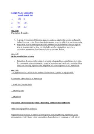 SampleNo. in
sample
Cumulative
sample size
1. 120 0
2 93 120
3 60 213
edu.co.tz
Population dynamics
7. A group of organism of the same species occupying a particular species and usually
isolated to some extent from other similar groups by geographical factor / topography.
8. Population studies are not just about the number of a given species living in a given
area at given moment in time but it includes also how population grow, how
population is maintained and how and why population decline.
edu.co.tz
Define population dynamics
 Population dynamics is the study of how and why population size changes over time.
It examines the characteristics of a group of organisms such as density, natality (birth
rate), survival ship, age structure, migration and from of growth of the population.
edu.co.tz
The population size – refers to the number of individuals / species in a population.
Factors that affect the size of population
1. Birth rate (Natality rate)
2. Mortality rate
3. Migration
Population size increase or decrease depending on the number of factors
What causes population increase?
Population size increases as a result of immigration from neighboring populations or by
reproduction of individuals within a population. Reproduction is expressed as birth rate or
 
