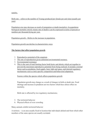 natality.
Birth rate – refers to the number of Youngs produced per female per unit time (usually per
year)
Population size may decrease as result of emigration or death (mortality). In population
biological mortality strictly means rate of death it can be expressed in terms of percent or
numbers per thousand dying per year.
Population growth – Refers to the increase in population.
Population growth can decline in characteristics ways
The factors that affect population growth
1. Reproductive potential of the organism
2. The rate of reproduction given unlimited environmental resource.
3. Environmental resistance
4. This is the sum of total limiting factor both biotic and abiotic which act together to
prevent the maximum reproductive potential from being realized. It includes external
factor such as predation, food supply, heat, light and space, and internal regulatory
mechanisms such as intra specific competition and behavioral adaptation.
Factors within the species which affects population growth
Population growth may change as a result of changes in birth or death rate. Food
shortage and increase in predation are two factors which have direct effect on
mortality.
Birth rate is affected by two regulatory mechanisms;
5. The territorial behavior
6. Physical effects of over crowding
Many animals exhibit territorial behavior
A territory – is an area usually fixed in location that individuals defend and from which other
members of the same species are usually excluded.
 