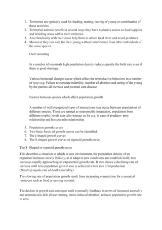 1. Territories are typically used for feeding, mating, rearing of young or combination of
these activities.
2. Territorial animals benefit in several ways they have exclusive access to food supplies
and breeding areas within their territories.
3. Also familiarity with their areas help them to obtain food there and avoid predators
4. Moreover they can care for their young without interference from other individuals of
the same species.
Over crowding
In a number of mammals high population density reduces greatly the birth rate even if
there is good shortage.
Various hormonal changes occur which affect the reproductive behaviors in a number
of ways e.g. Failure to copulate infertility, number of abortion and eating of the young
by the parents all increase and parental care disease.
Factors between species which affect population growth
A number of well recognized types of interactions may occur between populations of
different species. These are termed as interspecific interaction, population from
different trophic levels may also interact as for e.g. in case of predator- prey
relationship and host parasite relationship.
5. Population growth curves
6. Two basic forms of growth curves can be identified.
7. The j-shaped growth curves
8. The S-shaped growth curves or sigmoid growth curve.
The S- Shaped or sigmoid growth curve
This describes a situation in which in new environment, the population density of an
organism increases slowly initially, as it adapt to new conditions and establish itself, then
increases rapidly approaching an exponential growth rate. It then shows a declining rate of
increase until zero population growth rate is achieved where rate of reproduction
(Natality) equals rate of death (mortality).
The slowing rate of population growth result from increasing competition for a essential
resources such as food or nesting material.
The decline in growth rate continues until eventually feedback in terms of increased mortality
and reproduction fails (fewer mating, stress induced abortion) reduces population growth rate
to zero.
 