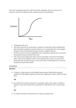 This type of population growth is said to be density dependant since for a given set of
resources, growth rate depends on the numbers present in the population.
 J-Shaped growth curve
 This type of growth curves describes a situation in which after initial establishment
phase (lag phase) population growth continues in an exponential form until stopped
abruptly as the environmental resistance becomes suddenly effective.
 Growth is said to be density independent since regulation of growth rate is not tied to
the population density until the final cash.
 The crash may be triggered by factor such as seasonality or the end of a breeding
phase, either of the organism itself or of an important prey species. It may also be
associated with a particular stage in a life cycle such as seed production or it may be
included by human intervention.
ECOLOGY
BIOMES
 A biome is a large region in the biosphere that possesses characteristic physical
condition on that support organisms which show adaptations to those condition found
there.
OR
 Is a collection of similar ecosystem in a particular region of the earth, it could be a
habitat or zone such as desert forest, grassland or water bodies such as ocean, lakes
etc.
OR
 Is a largest terrestrial communication or a largest ecological unit.
 