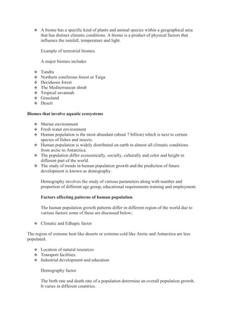  A biome has a specific kind of plants and animal species within a geographical area
that has distinct climatic conditions. A biome is a product of physical factors that
influence the rainfall, temperature and light.
Example of terrestrial biomes.
A major biomes includes
 Tundra
 Northern coniferous forest or Taiga
 Deciduous forest
 The Mediterranean shrub
 Tropical savannah
 Grassland
 Desert
Biomes that involve aquatic ecosystems
 Marine environment
 Fresh water environment
 Human population is the most abundant (about 7 billion) which is next to certain
species of fishes and insects.
 Human population is widely distributed on earth in almost all climatic conditions
from arctic to Antarctica.
 The population differ economically, socially, culturally and color and height in
different part of the world.
 The study of trends in human population growth and the prediction of future
development is known as demography.
Demography involves the study of various parameters along with number and
proportion of different age group, educational requirements training and employment.
Factors affecting patterns of human population.
The human population growth patterns differ in different region of the world due to
various factors some of these are discussed below;
 Climatic and Edhapic factor
The region of extreme heat like deserts or extreme cold like Arctic and Antarctica are less
populated.
 Location of natural resources
 Transport facilities.
 Industrial development and education
Demography factor
The birth rate and death rate of a population determine an overall population growth.
It varies in different countries.
 