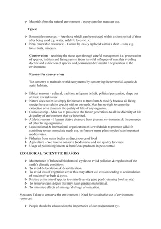  Materials form the natural environment / ecosystem that man can use.
Types:
 Renewable resources: – Are those which can be replaced within a short period of time
after being used e.g. water, wildlife forest e.t.c.
 Non- renewable resources: – Cannot be easily replaced within a short – time e.g.
tonsil foils, minerals.
Conservation – retaining the status quo through careful management i.e. preservation
of species, habitats and living system from harmful influence of man this avoiding
decline and extinction of species and permanent detrimental / degradation to the
environment.
Reasons for conservation
We conserve to maintain world ecosystems by conserving the terrestrial, aquatic &
aerial habitats,
 Ethical reasons – cultural, tradition, religious beliefs, political persuasion, shape our
attitude toward nature.
 Nature does not exist simply for humans to transform & modify because all living
species have a right to coexist with us on earth. Man has no right to cause the
extinction or to diminish the quality of life of any organism.
 Custodianship – Man has to pass on to the future generations to all the diversity of life
& quality of environment that we inherited.
 Athletic reasons – Humans derive pleasure from pleasant environment & the presence
of other living organisms.
 Local national & international organization exist worldwide to promote wildlife
contribute to our immediate needs e.g. in forestry many plant species have important
medical uses.
 Fisheries from water bodies as direct source of food
 Agriculture – We have to conserve food stocks and soil quality for crops.
 Usage of pollinating insects & beneficial predators in pest control.
ECOLOGICAL / SCIENTIFIC REASONS
 Maintenance of balanced biochemical cycles to avoid pollution & regulation of the
earth’s climatic conditions.
 To avoid deforestation & desertification.
 To avoid loss of vegetation cover this may affect soil erosion leading to accumulation
of mud on river beds & costs.
 Reduce extinction of species to retain diversity gene pool (retaining biodiversity)
 To preserve care species that may have generation potential.
 To minimize effects of mining / drilling/ urbanization.
Measures Taken to conserve the environment / Need for sustainable use of environment
resources.
 People should be educated on the importance of our environment by:-
 