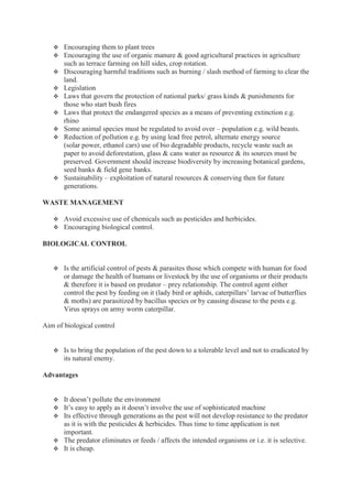  Encouraging them to plant trees
 Encouraging the use of organic manure & good agricultural practices in agriculture
such as terrace farming on hill sides, crop rotation.
 Discouraging harmful traditions such as burning / slash method of farming to clear the
land.
 Legislation
 Laws that govern the protection of national parks/ grass kinds & punishments for
those who start bush fires
 Laws that protect the endangered species as a means of preventing extinction e.g.
rhino
 Some animal species must be regulated to avoid over – population e.g. wild beasts.
 Reduction of pollution e.g. by using lead free petrol, alternate energy source
(solar power, ethanol cars) use of bio degradable products, recycle waste such as
paper to avoid deforestation, glass & cans water as resource & its sources must be
preserved. Government should increase biodiversity by increasing botanical gardens,
seed banks & field gene banks.
 Sustainability – exploitation of natural resources & conserving then for future
generations.
WASTE MANAGEMENT
 Avoid excessive use of chemicals such as pesticides and herbicides.
 Encouraging biological control.
BIOLOGICAL CONTROL
 Is the artificial control of pests & parasites those which compete with human for food
or damage the health of humans or livestock by the use of organisms or their products
& therefore it is based on predator – prey relationship. The control agent either
control the pest by feeding on it (lady bird or aphids, caterpillars’ larvae of butterflies
& moths) are parasitized by bacillus species or by causing disease to the pests e.g.
Virus sprays on army worm caterpillar.
Aim of biological control
 Is to bring the population of the pest down to a tolerable level and not to eradicated by
its natural enemy.
Advantages
 It doesn’t pollute the environment
 It’s easy to apply as it doesn’t involve the use of sophisticated machine
 Its effective through generations as the pest will not develop resistance to the predator
as it is with the pesticides & herbicides. Thus time to time application is not
important.
 The predator eliminates or feeds / affects the intended organisms or i.e. it is selective.
 It is cheap.
 