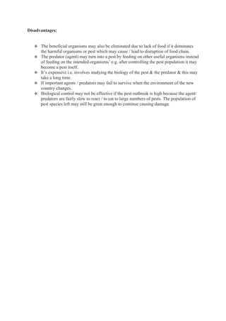 Disadvantages:
 The beneficial organisms may also be eliminated due to lack of food if it dominates
the harmful organisms or pest which may cause / lead to disruption of food chain.
 The predator (agent) may turn into a pest by feeding on other useful organisms instead
of feeding on the intended organisms’ e.g. after controlling the pest population it may
become a pest itself.
 It’s expensive i.e. involves studying the biology of the pest & the predator & this may
take a long time.
 If important agents / predators may fail to survive when the environment of the new
country changes.
 Biological control may not be effective if the pest outbreak is high because the agent/
predators are fairly slow to react / to eat to large numbers of pests. The population of
pest species left may still be great enough to continue causing damage.
 
