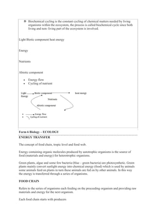  Biochemical cycling is the constant cycling of chemical matters needed by living
organisms within the ecosystem, the process is called biochemical cycle since both
living and non- living part of the ecosystem is involved.
Light Biotic component heat energy
Energy
Nutrients
Abiotic component
 Energy flow
 Cycling of nutrient
Form 6 Biology – ECOLOGY
ENERGY TRANSFER
The concept of food chain, tropic level and food web.
Energy containing organic molecules produced by autotrophic organisms is the source of
food (materials and energy) for heterotrophic organisms.
Green plants, algae and some few bacteria (blue – green bacteria) are photosynthetic. Green
plants mainly convert sunlight energy into chemical energy (food) which is used by animals
some animals feed on plants in turn these animals are fed on by other animals. In this way
the energy is transferred through a series of organisms.
FOOD CHAIN
Refers to the series of organisms each feeding on the proceeding organism and providing raw
materials and energy for the next organism.
Each food chain starts with producers
 